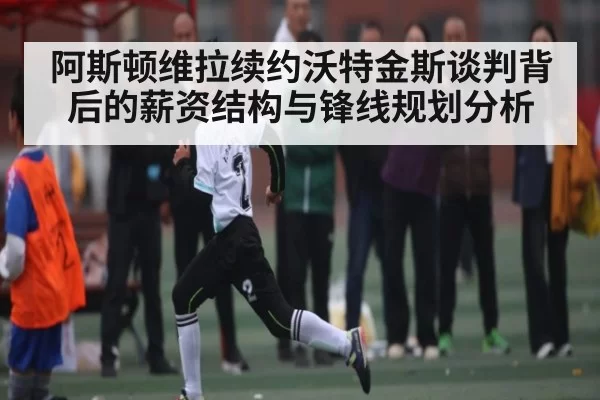 阿斯顿维拉续约沃特金斯谈判背后的薪资结构与锋线规划分析